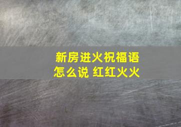 新房进火祝福语怎么说 红红火火